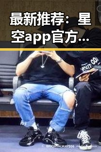 最新推荐：星空app官方版官方版下载，体验全新娱乐内容
