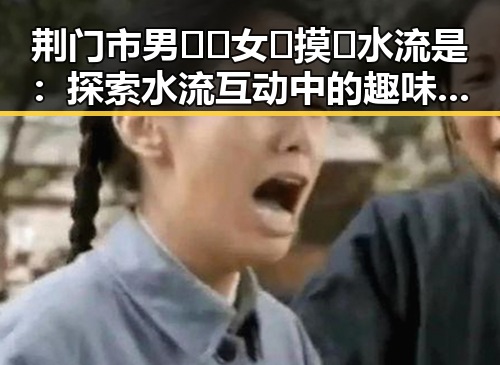 荆门市男🍌❌女🍑摸🐻水流是：探索水流互动中的趣味与安全