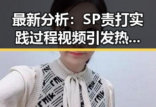 最新分析：SP责打实践过程视频引发热议，过程还原值得关注