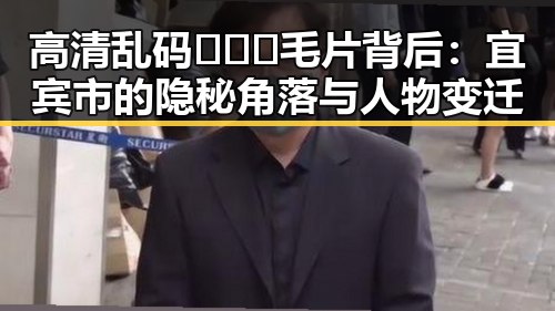 高清乱码🔞❌♋毛片背后：宜宾市的隐秘角落与人物变迁