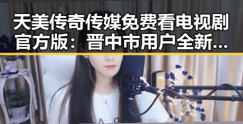 天美传奇传媒免费看电视剧官方版：晋中市用户全新体验
