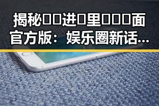 揭秘🔞🍌进🍑里❌❌❌面官方版：娱乐圈新话题引发热议