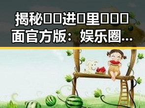 揭秘🔞🍌进🍑里❌❌❌面官方版：娱乐圈新话题引发热议