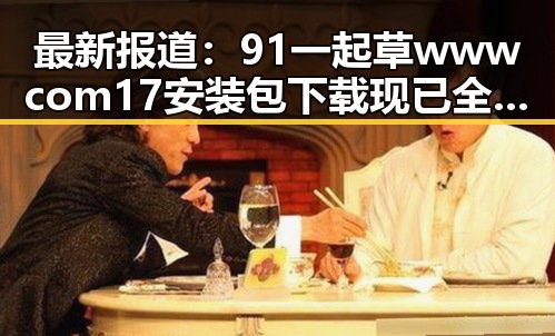 最新报道：91 一起草wwwcom17安装包下载现已全面上线