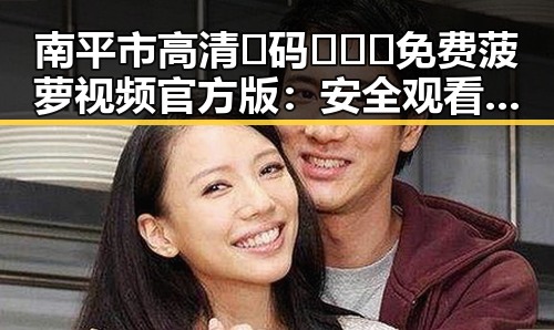 南平市高清🈚码🔞❌♋免费菠萝视频官方版：安全观看指南