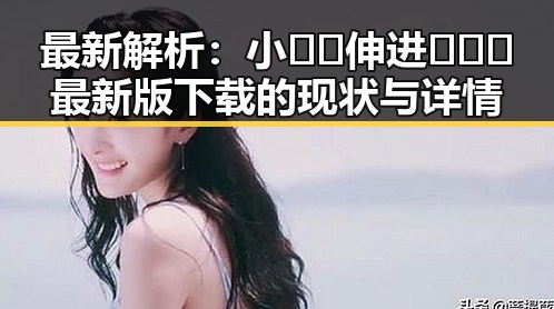 最新解析：小🐔🐔伸进🈲🔞🔞最新版下载的现状与详情