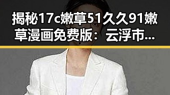 揭秘17c嫩草51久久91嫩草漫画免费版：云浮市用户的热门选择