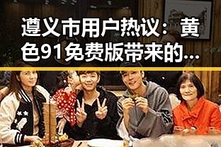 遵义市用户热议：黄色91免费版带来的多重体验
