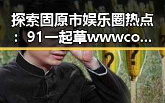 探索固原市娱乐圈热点：91 一起草wwwcom17免费版的最新动态
