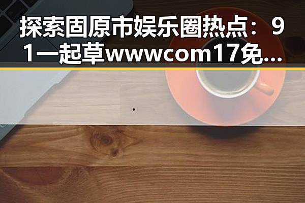 探索固原市娱乐圈热点：91 一起草wwwcom17免费版的最新动态
