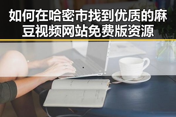 如何在哈密市找到优质的麻豆视频网站免费版资源