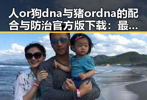 人or狗dna与猪ordna的配合与防治官方版下载：最新研究与应用分析