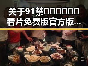关于91禁🍆🍑🔞❌❌❌看片免费版官方版的详细介绍