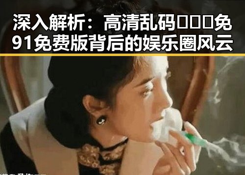 深入解析：高清乱码🔞❌♋免91免费版背后的娱乐圈风云