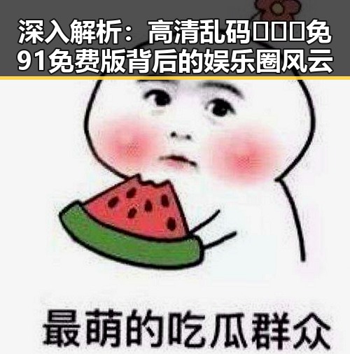 深入解析：高清乱码🔞❌♋免91免费版背后的娱乐圈风云