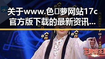 关于www.色😍萝网站17c官方版下载的最新资讯与安全指南
