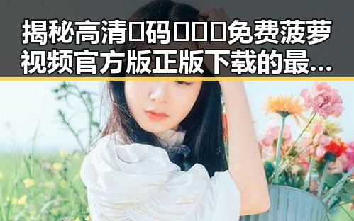 揭秘高清🈚码🔞❌♋免费菠萝视频官方版正版下载的最新动态