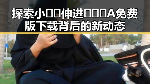 探索小🐔🐔伸进🈲🔞🔞A免费版下载背后的新动态