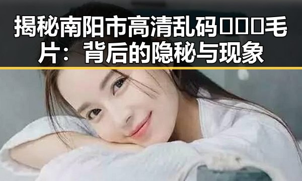 揭秘南阳市高清乱码🔞❌♋毛片：背后的隐秘与现象