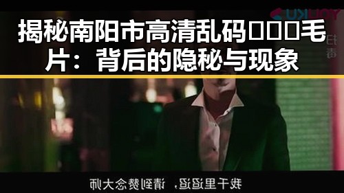 揭秘南阳市高清乱码🔞❌♋毛片：背后的隐秘与现象