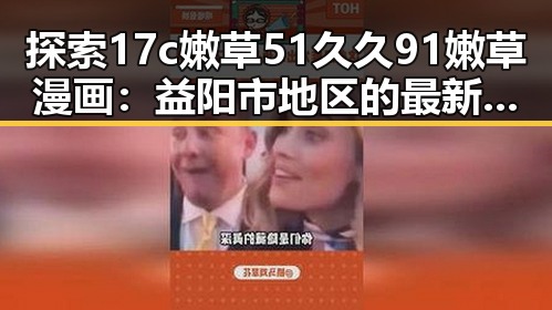 探索17c嫩草51久久91嫩草漫画：益阳市地区的最新动态