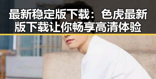 最新稳定版下载：色虎最新版下载让你畅享高清体验
