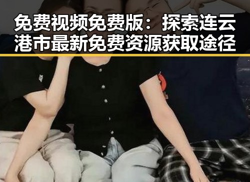 免费视频免费版：探索连云港市最新免费资源获取途径