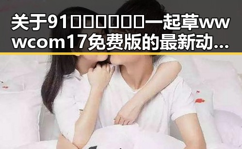 关于91🍆🍑🔞❌❌❌一起草wwwcom17免费版的最新动态与解析