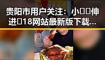 贵阳市用户关注：小🐔🐔伸进🈲18网站最新版下载指南