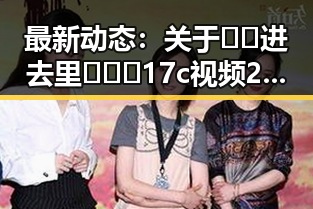 最新动态：关于🔞🍌进去里❌❌❌17c视频2的现状分析
