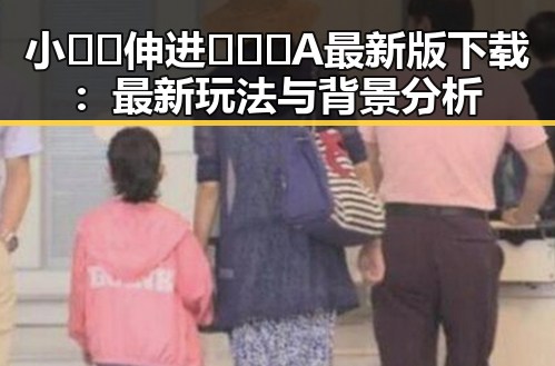 小🐔🐔伸进🈲🔞🔞A最新版下载：最新玩法与背景分析