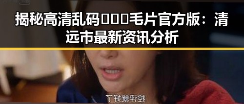 揭秘高清乱码🔞❌♋毛片官方版：清远市最新资讯分析