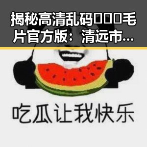 揭秘高清乱码🔞❌♋毛片官方版：清远市最新资讯分析