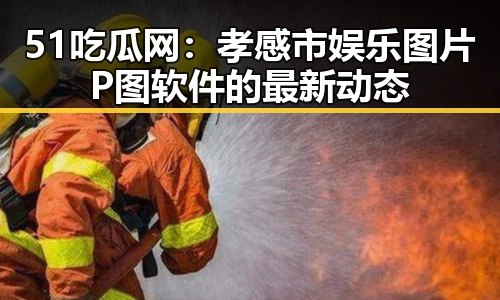 51吃瓜网：孝感市娱乐图片P图软件的最新动态