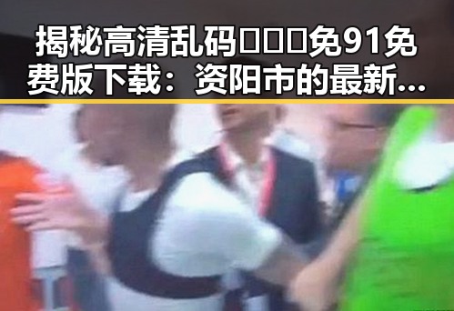 揭秘高清乱码🔞❌♋免91免费版下载：资阳市的最新动向