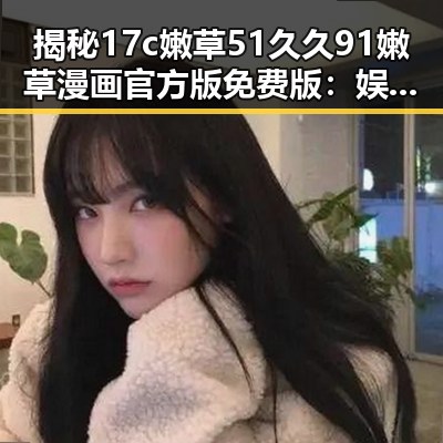 揭秘17c嫩草51久久91嫩草漫画官方版免费版：娱乐圈的另类“吃瓜”方式