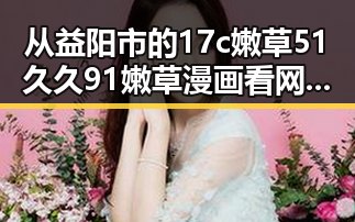 从益阳市的17c嫩草51久久91嫩草漫画看网络内容的新趋势