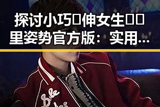 探讨小巧🐥伸女生🍑🍑里姿势官方版：实用指南与注意事项