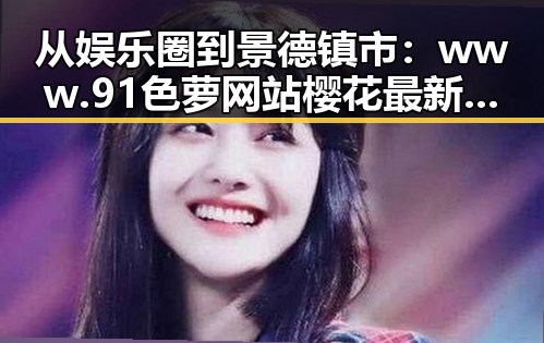 从娱乐圈到景德镇市：www.91色 萝网站樱花最新版的多重反差