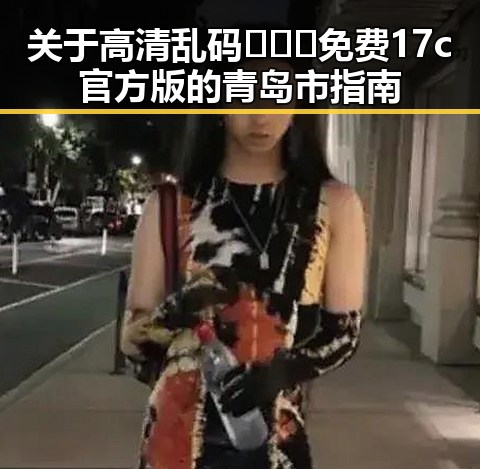 关于高清乱码🔞❌♋免费17c官方版的青岛市指南