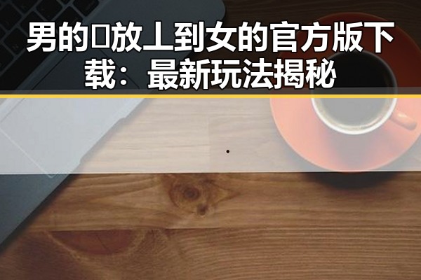 男的🈚放丄到女的官方版下载：最新玩法揭秘