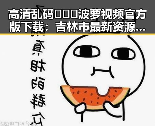 高清乱码🔞❌♋波萝视频官方版下载：吉林市最新资源全揭秘