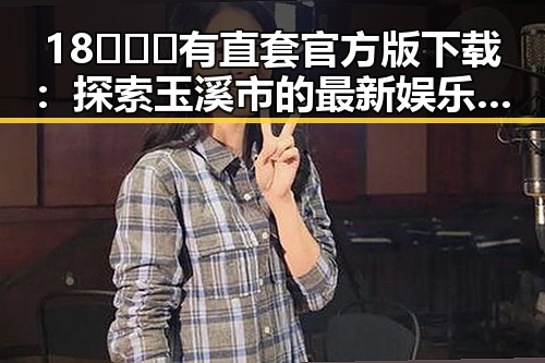 18❌❌❌有直套官方版下载：探索玉溪市的最新娱乐体验