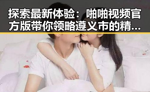 探索最新体验：啪啪视频官方版带你领略遵义市的精彩视界