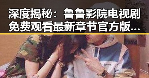 深度揭秘：鲁鲁影院电视剧免费观看最新章节官方版的精彩与变化