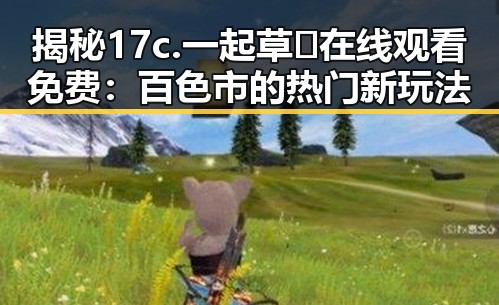揭秘17c.一起草🌿在线观看免费：百色市的热门新玩法