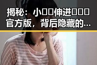 揭秘：小🐔🐔伸进🈲🔞🔞官方版，背后隐藏的趣味与争议