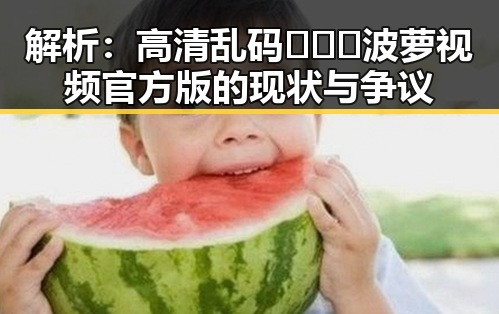 解析：高清乱码🔞❌♋波萝视频官方版的现状与争议