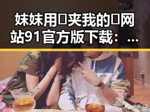 妺妺用🐻夹我的🍌网站91官方版下载：最新下载指南与现状分析