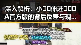 深入解析：小🐔🐔伸进🈲🔞🔞A官方版的背后反差与现状